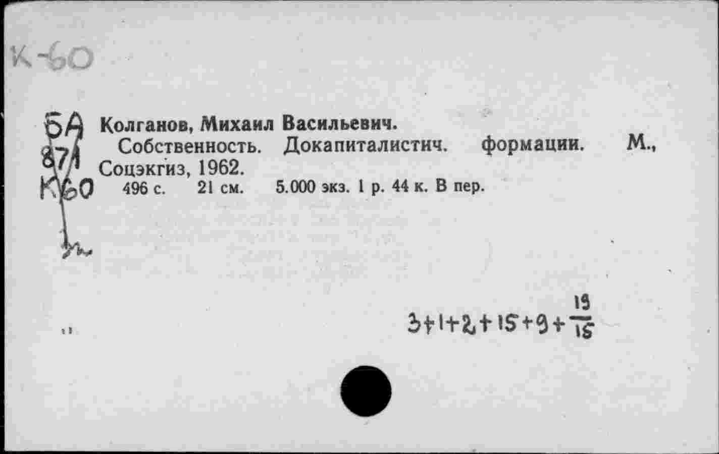 ﻿? Колганов, Михаил Васильевич.
Собственность. Докапиталистич. формации.
Соцэкгиз, 1962.
I 496 с. 21 см. 5.000 экз. 1 р. 44 к. В пер.
М.,
13